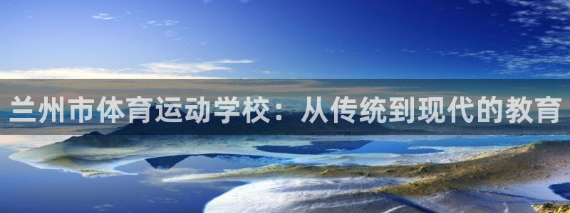 一竞技官网下载平台注册要钱吗：兰州市体育运动学校：从传统到现